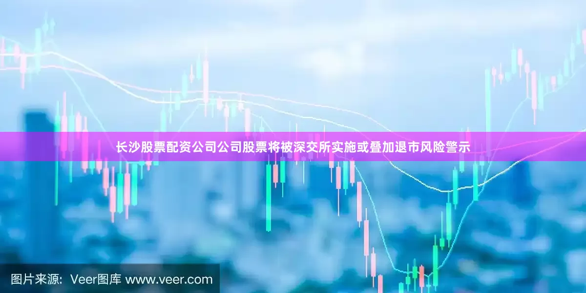 长沙股票配资公司公司股票将被深交所实施或叠加退市风险警示