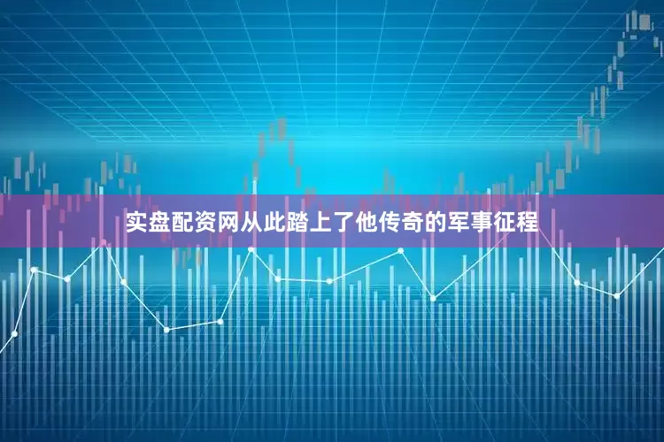 实盘配资网从此踏上了他传奇的军事征程