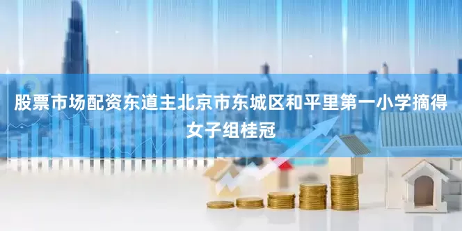 股票市场配资东道主北京市东城区和平里第一小学摘得女子组桂冠