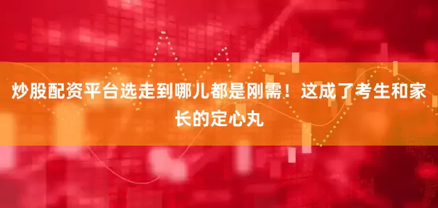 炒股配资平台选走到哪儿都是刚需！这成了考生和家长的定心丸