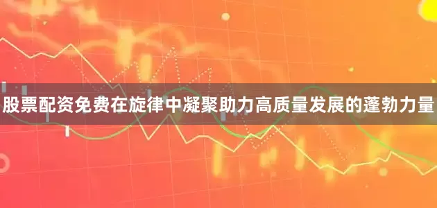 股票配资免费在旋律中凝聚助力高质量发展的蓬勃力量