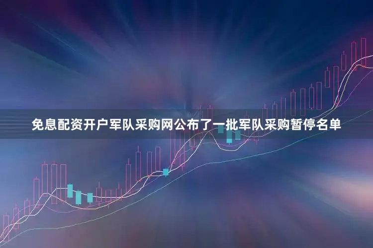 免息配资开户军队采购网公布了一批军队采购暂停名单