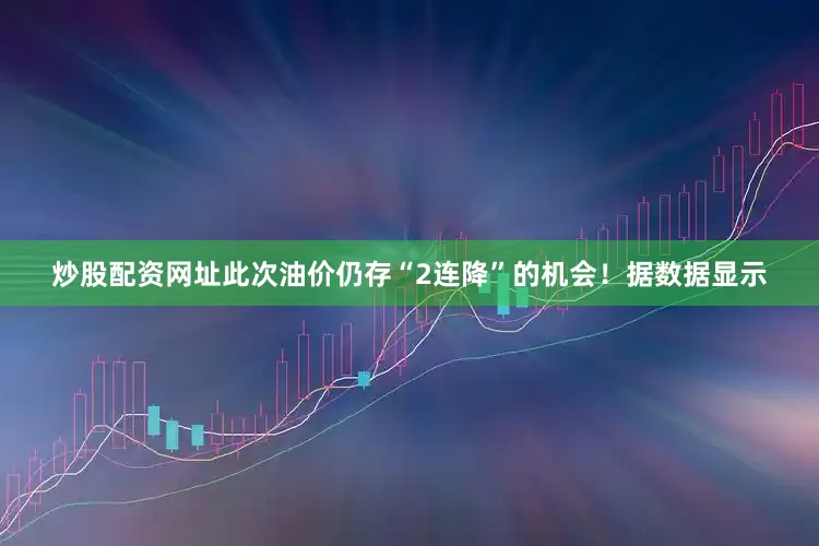 炒股配资网址此次油价仍存“2连降”的机会！据数据显示