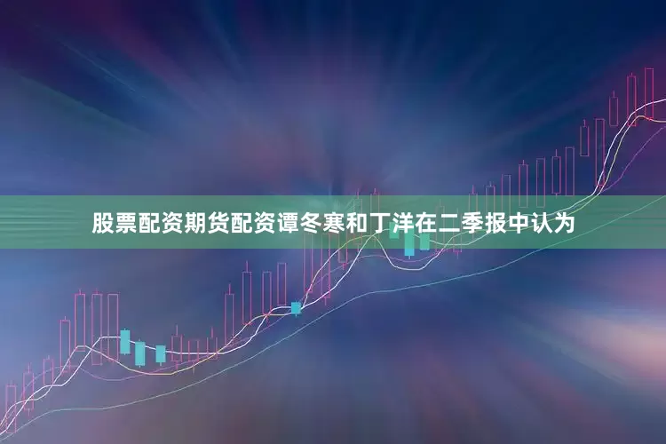 股票配资期货配资谭冬寒和丁洋在二季报中认为
