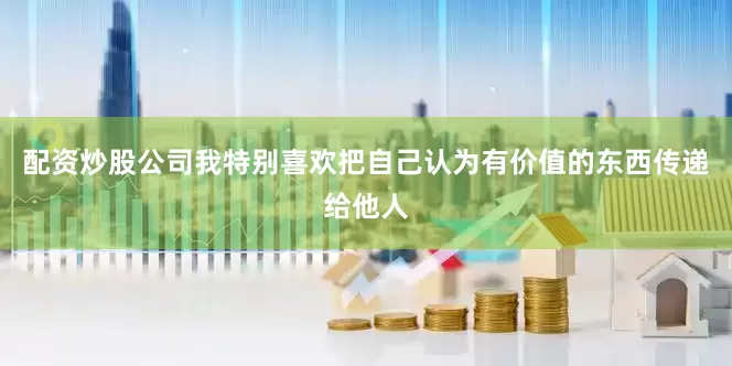 配资炒股公司我特别喜欢把自己认为有价值的东西传递给他人