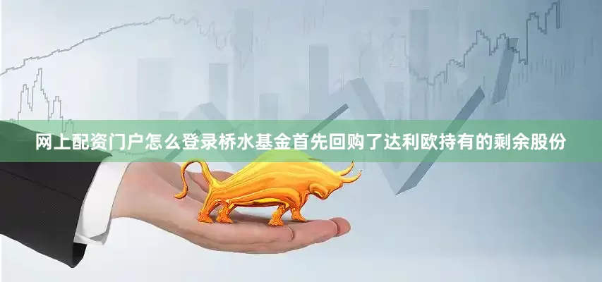 网上配资门户怎么登录桥水基金首先回购了达利欧持有的剩余股份
