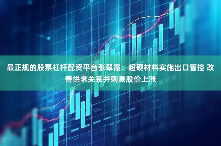 最正规的股票杠杆配资平台张翠霞：超硬材料实施出口管控 改善供求关系并刺激股价上涨