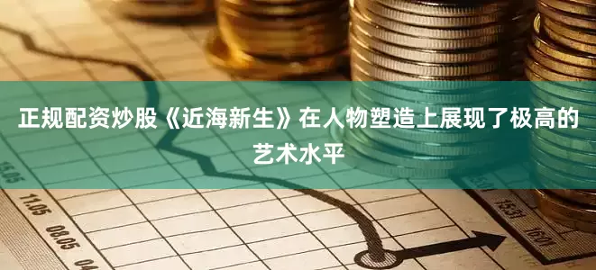 正规配资炒股《近海新生》在人物塑造上展现了极高的艺术水平