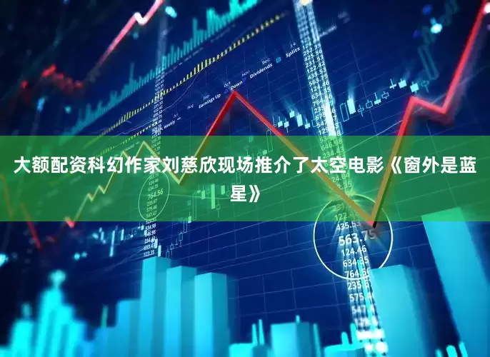 大额配资　　科幻作家刘慈欣现场推介了太空电影《窗外是蓝星》
