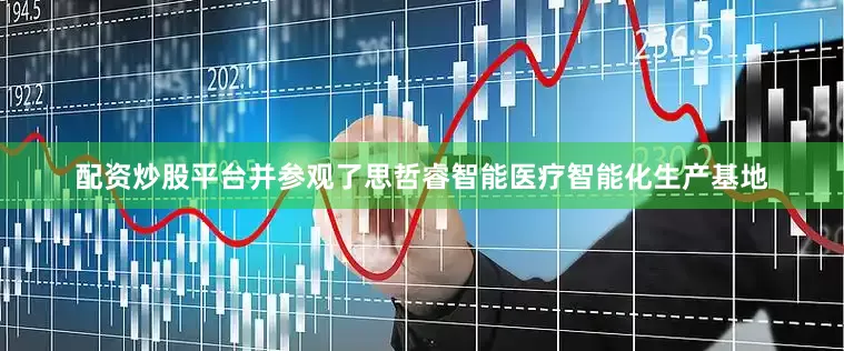 配资炒股平台并参观了思哲睿智能医疗智能化生产基地
