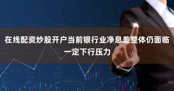在线配资炒股开户当前银行业净息差整体仍面临一定下行压力