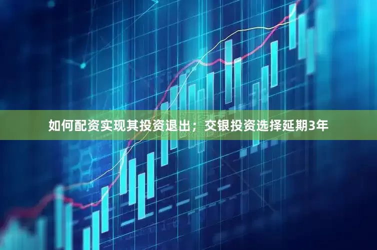 如何配资实现其投资退出；交银投资选择延期3年