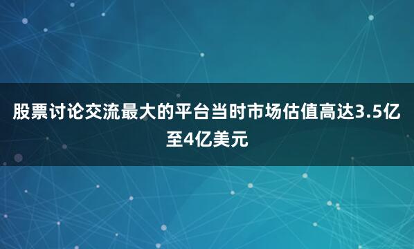 股票讨论交流最大的平台当时市场估值高达3.5亿至4亿美元
