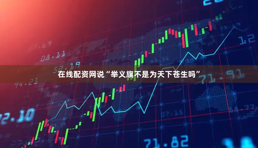 在线配资网说“举义旗不是为天下苍生吗”